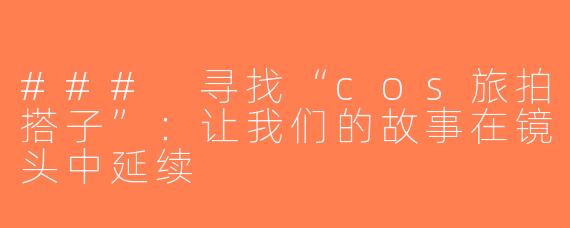 ### 寻找“cos旅拍搭子”：让我们的故事在镜头中延续
