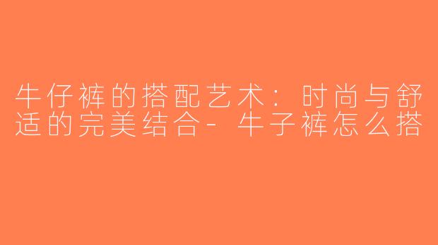 牛仔裤的搭配艺术：时尚与舒适的完美结合-牛子裤怎么搭