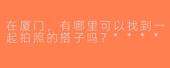 在厦门，有哪里可以找到一起拍照的搭子吗？****