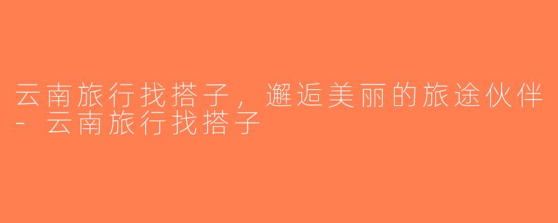 云南旅行找搭子，邂逅美丽的旅途伙伴-云南旅行找搭子