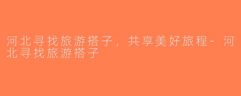 河北寻找旅游搭子，共享美好旅程-河北寻找旅游搭子