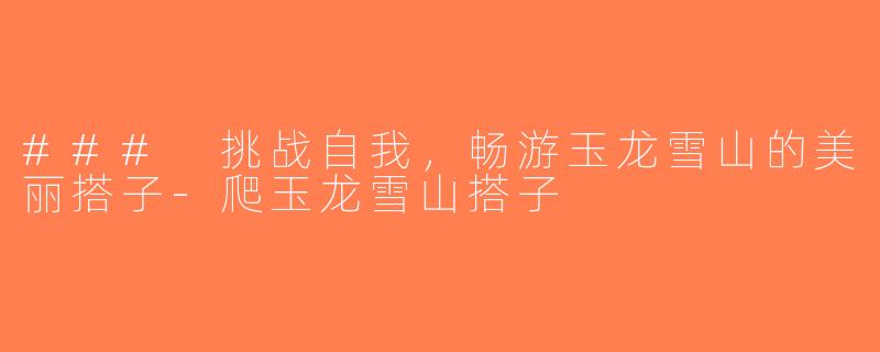 ### 挑战自我，畅游玉龙雪山的美丽搭子-爬玉龙雪山搭子
