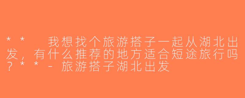 ** 我想找个旅游搭子一起从湖北出发，有什么推荐的地方适合短途旅行吗？**-旅游搭子湖北出发