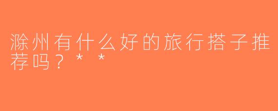 滁州有什么好的旅行搭子推荐吗？**