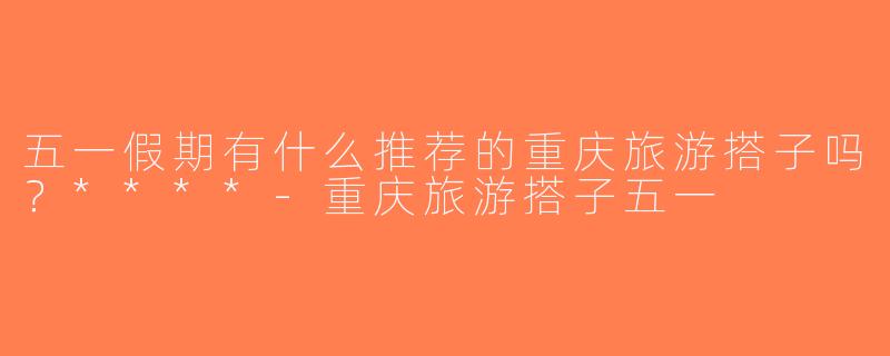 五一假期有什么推荐的重庆旅游搭子吗？****-重庆旅游搭子五一