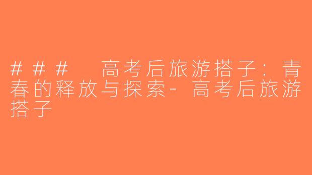 ### 高考后旅游搭子：青春的释放与探索-高考后旅游搭子