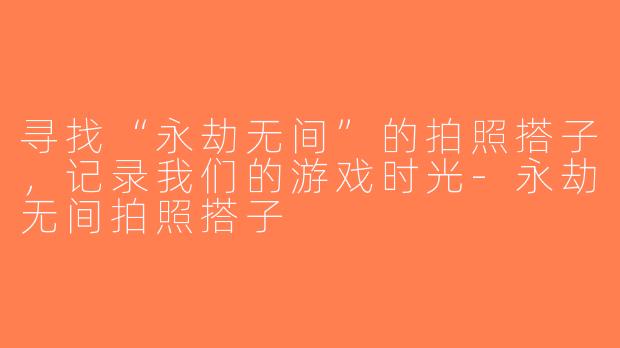 寻找“永劫无间”的拍照搭子，记录我们的游戏时光-永劫无间拍照搭子