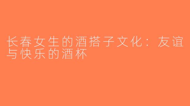 长春女生的酒搭子文化：友谊与快乐的酒杯