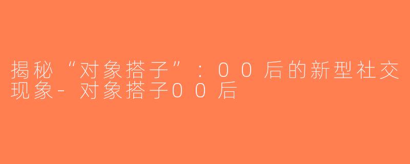 揭秘“对象搭子”：00后的新型社交现象-对象搭子00后