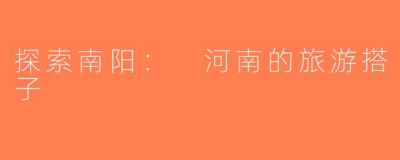 探索南阳： 河南的旅游搭子