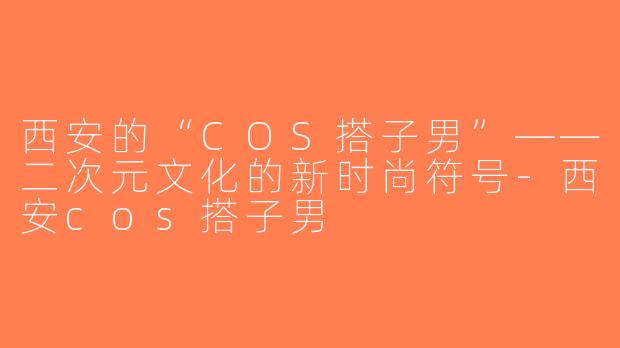 西安的“COS搭子男”——二次元文化的新时尚符号-西安cos搭子男