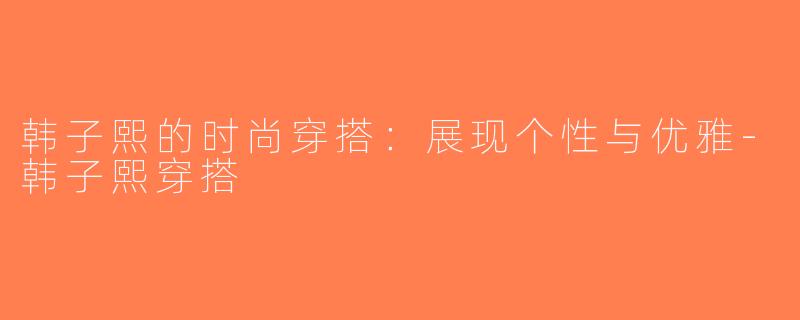 韩子熙的时尚穿搭：展现个性与优雅-韩子熙穿搭