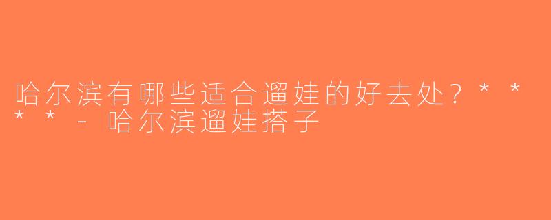 哈尔滨有哪些适合遛娃的好去处？****-哈尔滨遛娃搭子