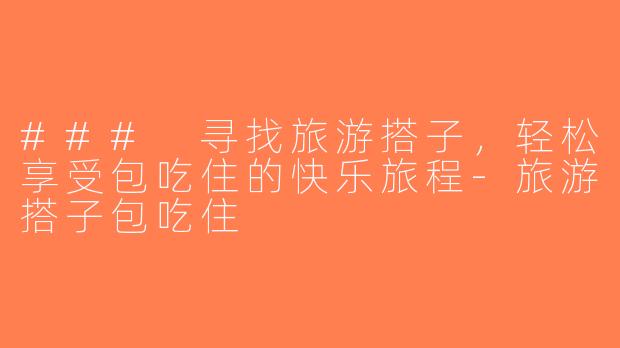 ### 寻找旅游搭子，轻松享受包吃住的快乐旅程-旅游搭子包吃住