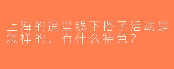 上海的追星线下搭子活动是怎样的，有什么特色？