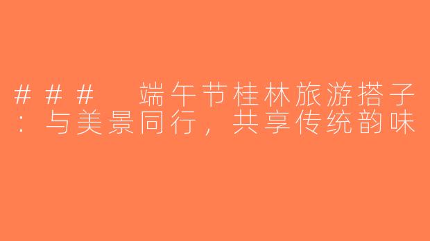 ### 端午节桂林旅游搭子：与美景同行，共享传统韵味