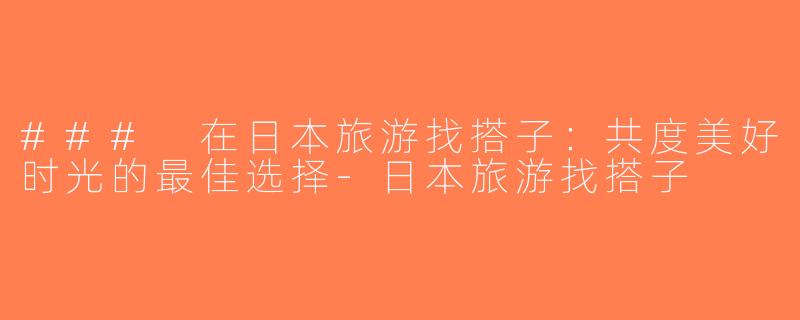 ### 在日本旅游找搭子：共度美好时光的最佳选择-日本旅游找搭子