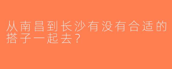 从南昌到长沙有没有合适的搭子一起去？