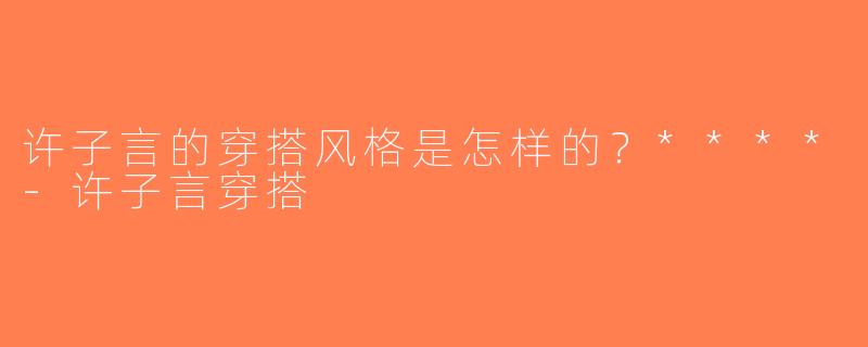 许子言的穿搭风格是怎样的？****-许子言穿搭