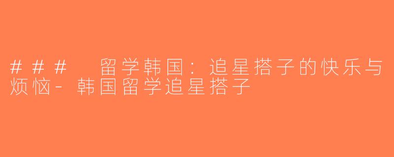 ### 留学韩国：追星搭子的快乐与烦恼-韩国留学追星搭子