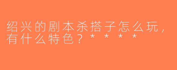 绍兴的剧本杀搭子怎么玩，有什么特色？****