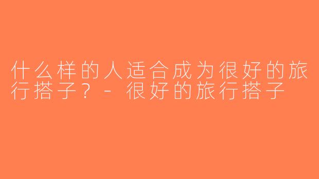 什么样的人适合成为很好的旅行搭子？-很好的旅行搭子