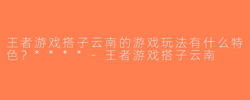 王者游戏搭子云南的游戏玩法有什么特色？****-王者游戏搭子云南