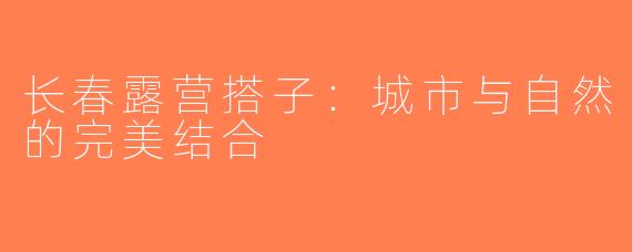 长春露营搭子：城市与自然的完美结合