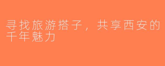 寻找旅游搭子，共享西安的千年魅力