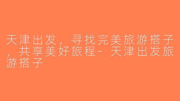 天津出发，寻找完美旅游搭子，共享美好旅程-天津出发旅游搭子