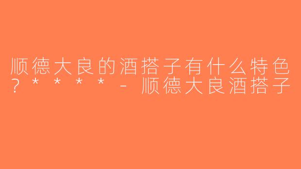 顺德大良的酒搭子有什么特色？****-顺德大良酒搭子