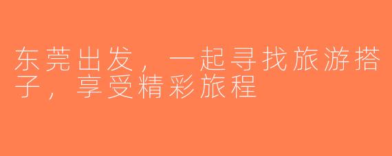 东莞出发，一起寻找旅游搭子，享受精彩旅程