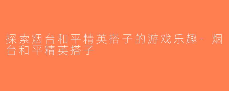 探索烟台和平精英搭子的游戏乐趣-烟台和平精英搭子