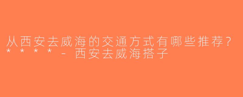 从西安去威海的交通方式有哪些推荐？****-西安去威海搭子