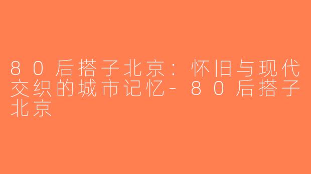 80后搭子北京：怀旧与现代交织的城市记忆-80后搭子北京