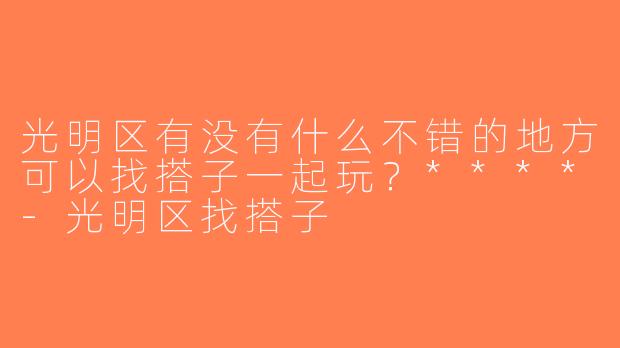 光明区有没有什么不错的地方可以找搭子一起玩？****-光明区找搭子