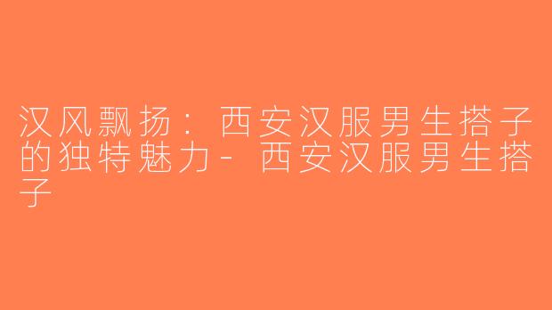 汉风飘扬：西安汉服男生搭子的独特魅力-西安汉服男生搭子
