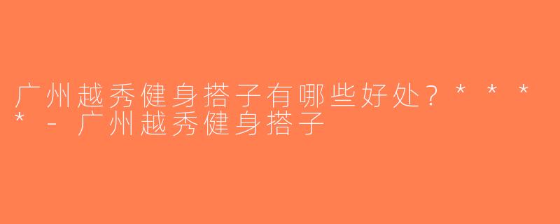 广州越秀健身搭子有哪些好处？****-广州越秀健身搭子