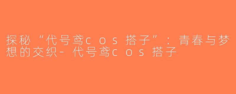 探秘“代号鸢cos搭子”：青春与梦想的交织-代号鸢cos搭子