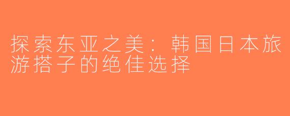 探索东亚之美：韩国日本旅游搭子的绝佳选择
