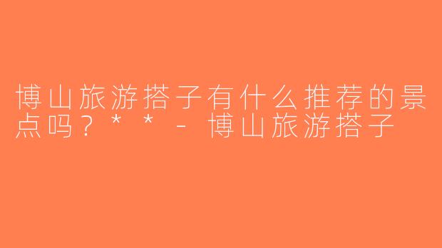 博山旅游搭子有什么推荐的景点吗？**-博山旅游搭子