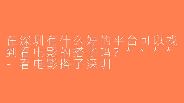 在深圳有什么好的平台可以找到看电影的搭子吗？****-看电影搭子深圳