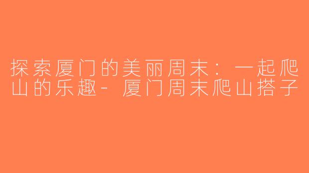 探索厦门的美丽周末：一起爬山的乐趣-厦门周末爬山搭子
