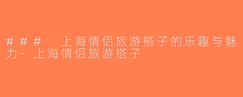 ### 上海情侣旅游搭子的乐趣与魅力-上海情侣旅游搭子