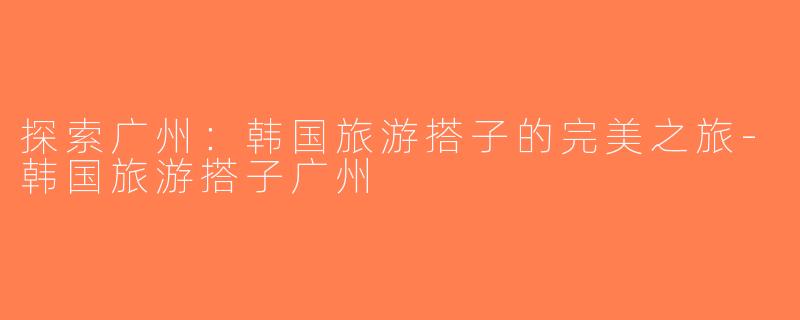 探索广州：韩国旅游搭子的完美之旅-韩国旅游搭子广州