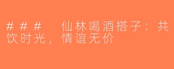 ### 仙林喝酒搭子：共饮时光，情谊无价