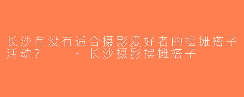 长沙有没有适合摄影爱好者的摆摊搭子活动？  -长沙摄影摆摊搭子