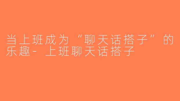 当上班成为“聊天话搭子”的乐趣-上班聊天话搭子