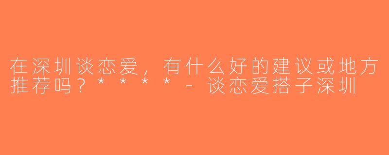 在深圳谈恋爱，有什么好的建议或地方推荐吗？****-谈恋爱搭子深圳
