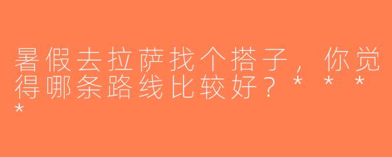 暑假去拉萨找个搭子，你觉得哪条路线比较好？****